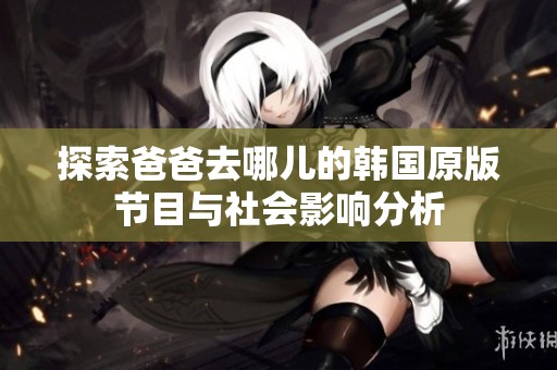 探索爸爸去哪儿的韩国原版节目与社会影响分析