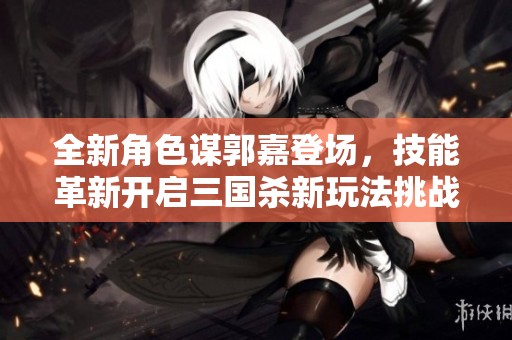 全新角色谋郭嘉登场，技能革新开启三国杀新玩法挑战经典