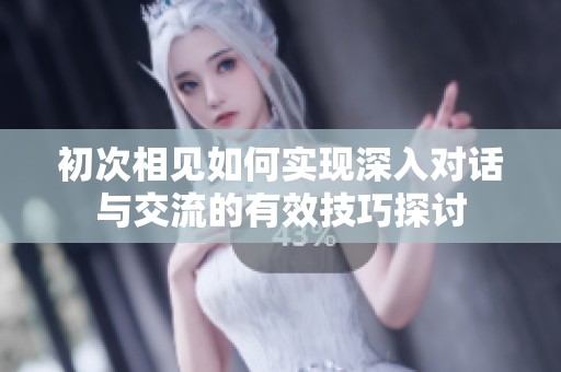 初次相见如何实现深入对话与交流的有效技巧探讨