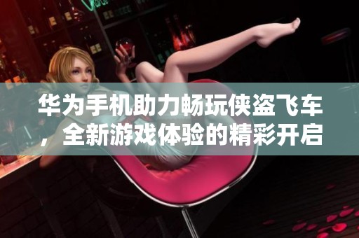 华为手机助力畅玩侠盗飞车，全新游戏体验的精彩开启