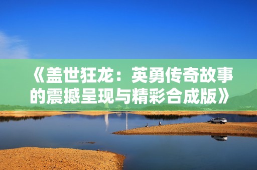 《盖世狂龙：英勇传奇故事的震撼呈现与精彩合成版》