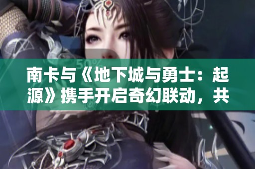 南卡与《地下城与勇士：起源》携手开启奇幻联动，共享热血冒险之旅