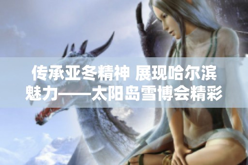 传承亚冬精神 展现哈尔滨魅力——太阳岛雪博会精彩纷呈