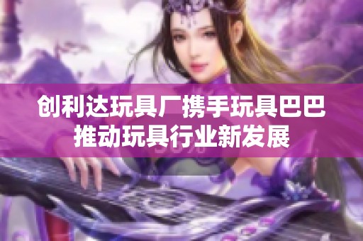 创利达玩具厂携手玩具巴巴推动玩具行业新发展