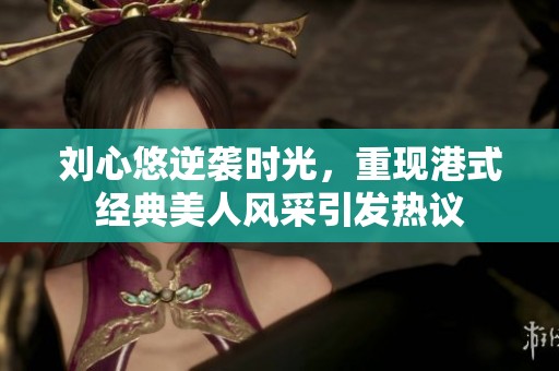 刘心悠逆袭时光，重现港式经典美人风采引发热议