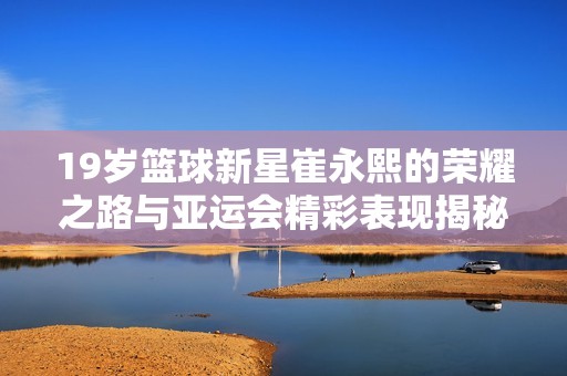 19岁篮球新星崔永熙的荣耀之路与亚运会精彩表现揭秘