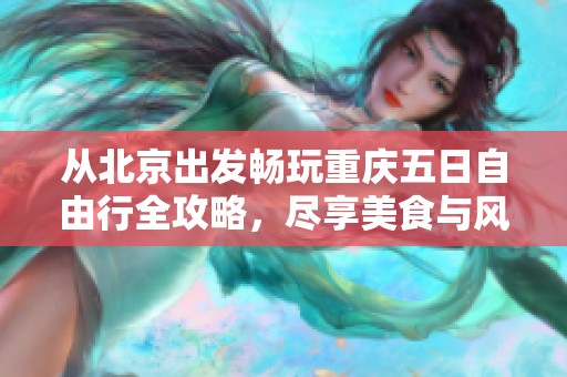 从北京出发畅玩重庆五日自由行全攻略，尽享美食与风景