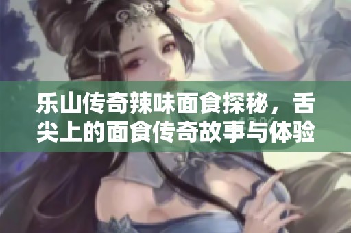 乐山传奇辣味面食探秘，舌尖上的面食传奇故事与体验