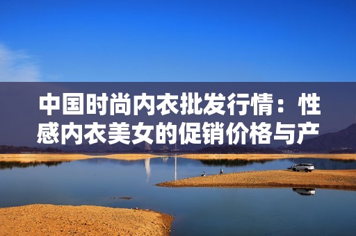 中国时尚内衣批发行情：性感内衣美女的促销价格与产地揭秘