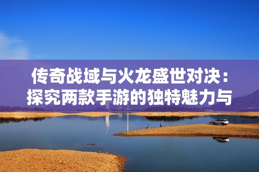 传奇战域与火龙盛世对决：探究两款手游的独特魅力与特色
