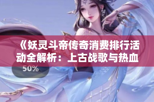 《妖灵斗帝传奇消费排行活动全解析：上古战歌与热血轩辕青龙剑甲详解》