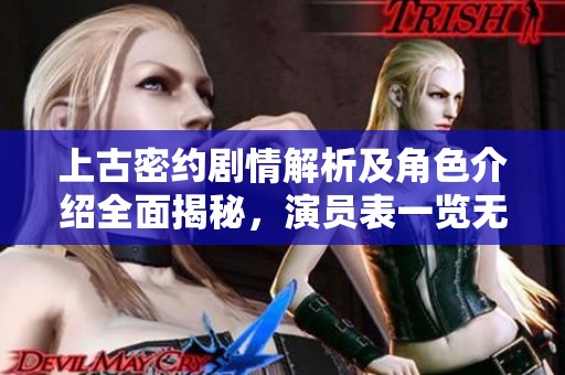 上古密约剧情解析及角色介绍全面揭秘，演员表一览无遗