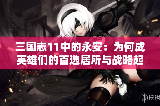 三国志11中的永安：为何成英雄们的首选居所与战略起点
