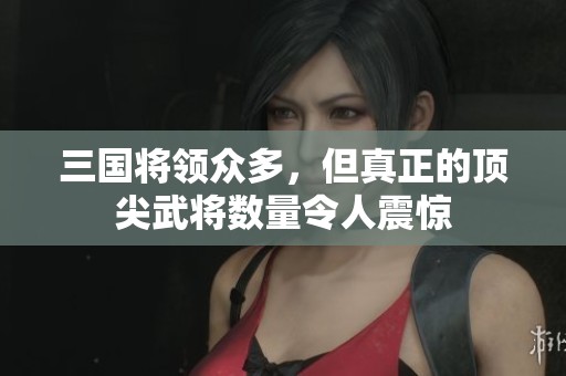 三国将领众多，但真正的顶尖武将数量令人震惊