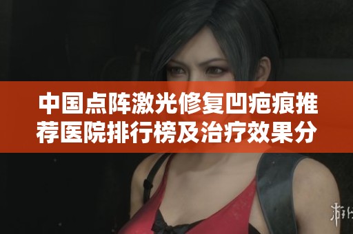 中国点阵激光修复凹疤痕推荐医院排行榜及治疗效果分析