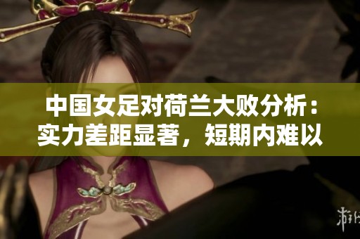 中国女足对荷兰大败分析：实力差距显著，短期内难以弥补