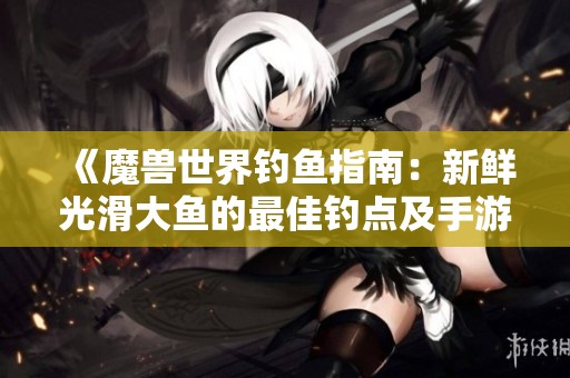 《魔兽世界钓鱼指南：新鲜光滑大鱼的最佳钓点及手游攻略全解析》