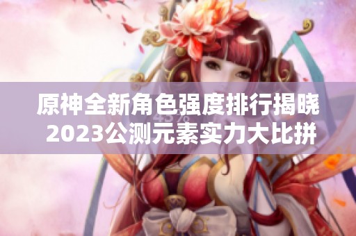 原神全新角色强度排行揭晓 2023公测元素实力大比拼