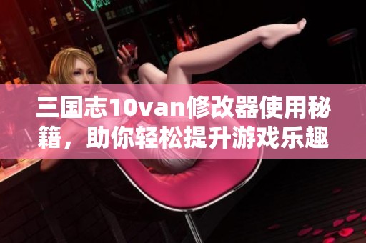 三国志10van修改器使用秘籍，助你轻松提升游戏乐趣与体验