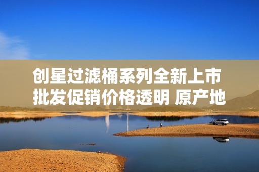 创星过滤桶系列全新上市 批发促销价格透明 原产地货源保障