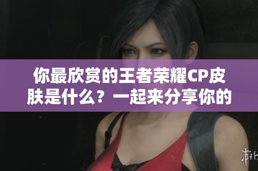 你最欣赏的王者荣耀CP皮肤是什么？一起来分享你的喜好吧