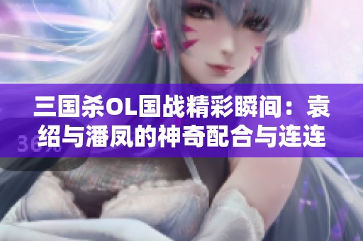 三国杀OL国战精彩瞬间：袁绍与潘凤的神奇配合与连连暴击！