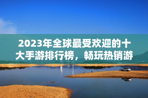 2023年全球最受欢迎的十大手游排行榜，畅玩热销游戏一览