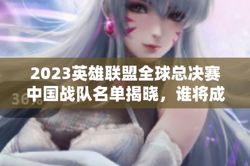 2023英雄联盟全球总决赛中国战队名单揭晓，谁将成为最终赢家