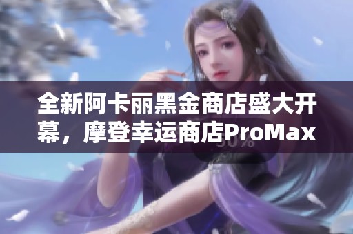 全新阿卡丽黑金商店盛大开幕，摩登幸运商店ProMax重磅上线！