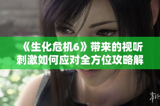 《生化危机6》带来的视听刺激如何应对全方位攻略解析