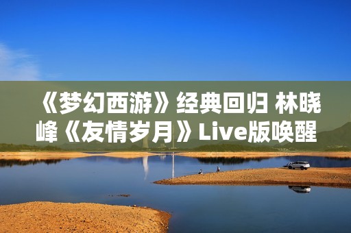 《梦幻西游》经典回归 林晓峰《友情岁月》Live版唤醒青春记忆