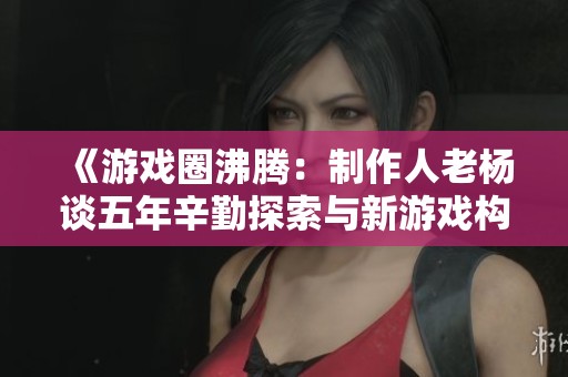 《游戏圈沸腾：制作人老杨谈五年辛勤探索与新游戏构想》