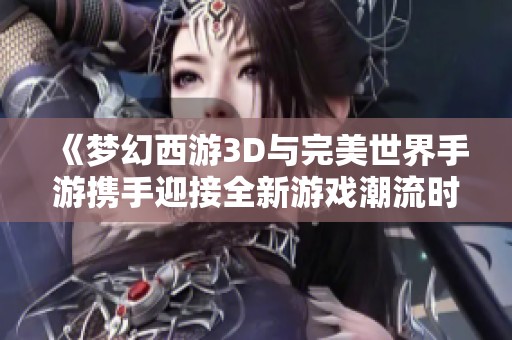 《梦幻西游3D与完美世界手游携手迎接全新游戏潮流时代》