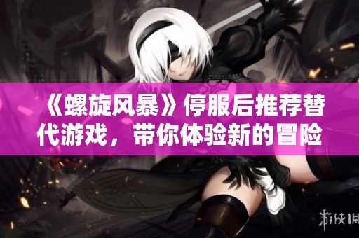 《螺旋风暴》停服后推荐替代游戏，带你体验新的冒险乐趣