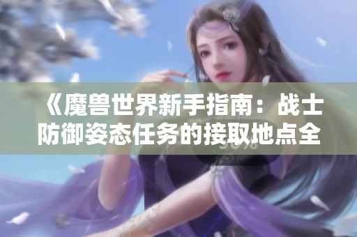 《魔兽世界新手指南：战士防御姿态任务的接取地点全解析》