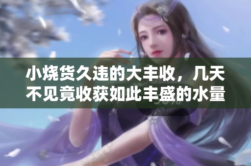 小烧货久违的大丰收，几天不见竟收获如此丰盛的水量