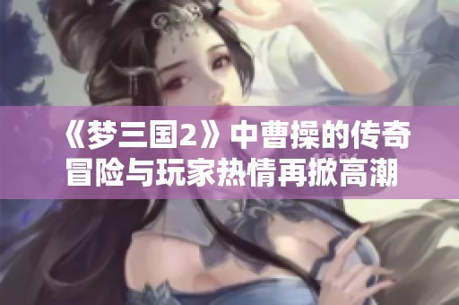 《梦三国2》中曹操的传奇冒险与玩家热情再掀高潮