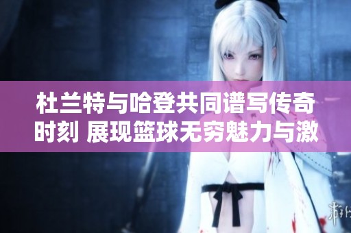 杜兰特与哈登共同谱写传奇时刻 展现篮球无穷魅力与激情