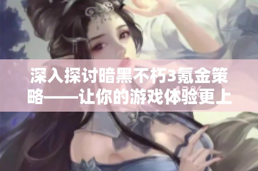 深入探讨暗黑不朽3氪金策略——让你的游戏体验更上一层楼的实用建议