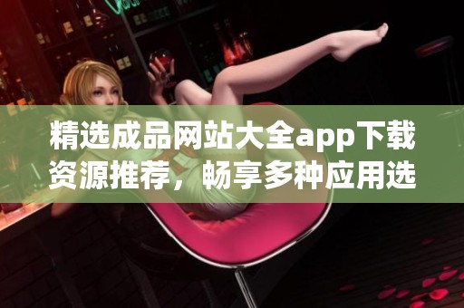 精选成品网站大全app下载资源推荐，畅享多种应用选择